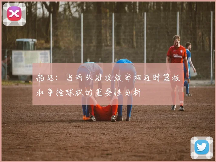 船记：当两队进攻效率相近时篮板和争抢球权的重要性分析