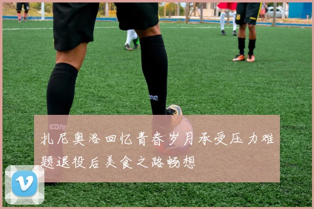 扎尼奥洛回忆青春岁月承受压力难题退役后美食之路畅想