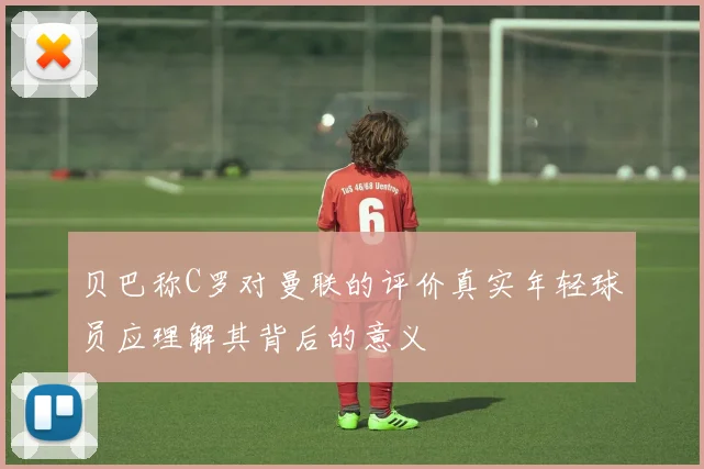 贝巴称C罗对曼联的评价真实年轻球员应理解其背后的意义