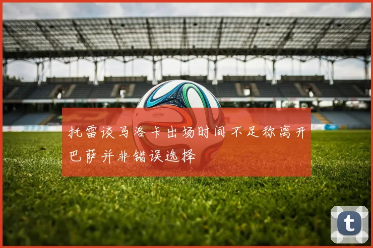 托雷谈马洛卡出场时间不足称离开巴萨并非错误选择