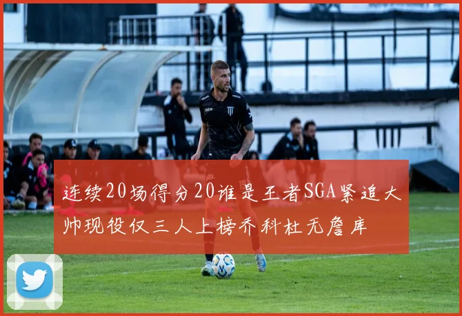 连续20场得分20谁是王者SGA紧追大帅现役仅三人上榜乔科杜无詹库
