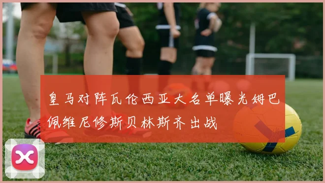 皇马对阵瓦伦西亚大名单曝光姆巴佩维尼修斯贝林斯齐出战