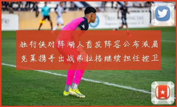 独行侠对阵湖人首发阵容公布浓眉克莱携手出战弗拉格继续担任控卫