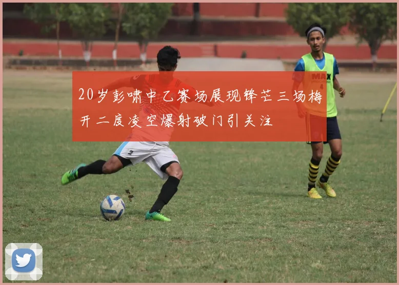 20岁彭啸中乙赛场展现锋芒三场梅开二度凌空爆射破门引关注