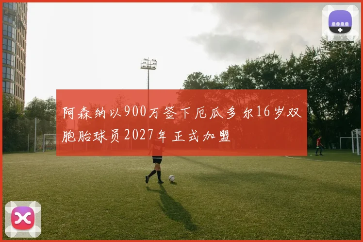 阿森纳以900万签下厄瓜多尔16岁双胞胎球员2027年正式加盟