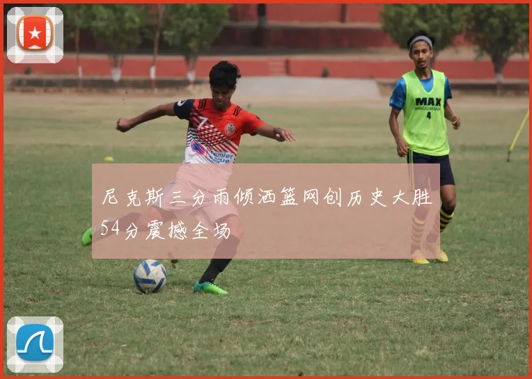 尼克斯三分雨倾洒篮网创历史大胜54分震撼全场