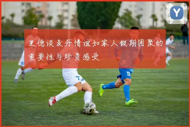 里德谈麦丹情谊如家人假期团聚的重要性与珍贵感受