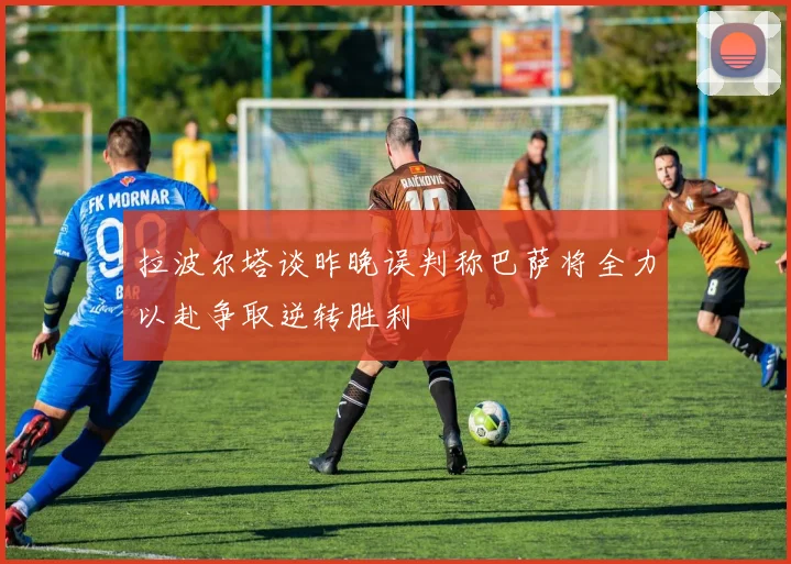 拉波尔塔谈昨晚误判称巴萨将全力以赴争取逆转胜利