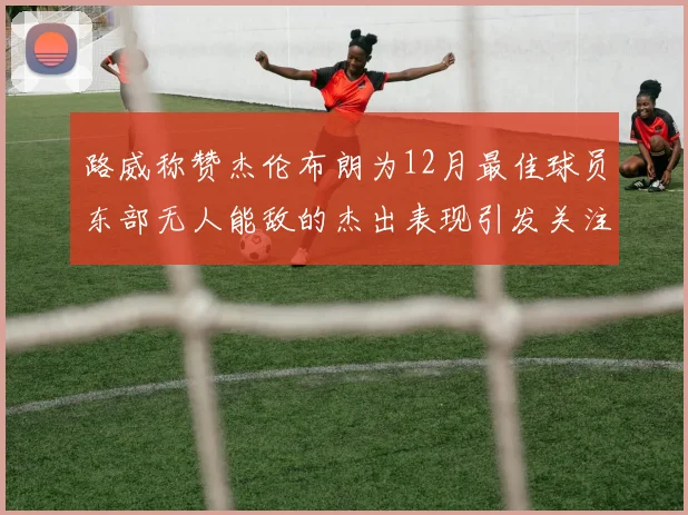 路威称赞杰伦布朗为12月最佳球员东部无人能敌的杰出表现引发关注