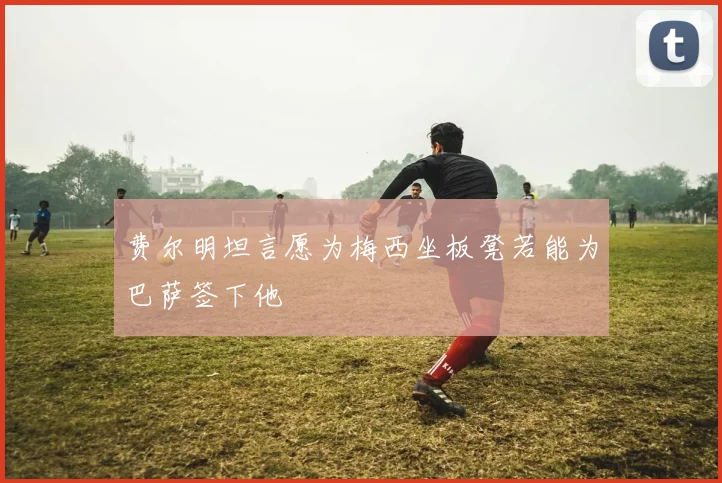 费尔明坦言愿为梅西坐板凳若能为巴萨签下他