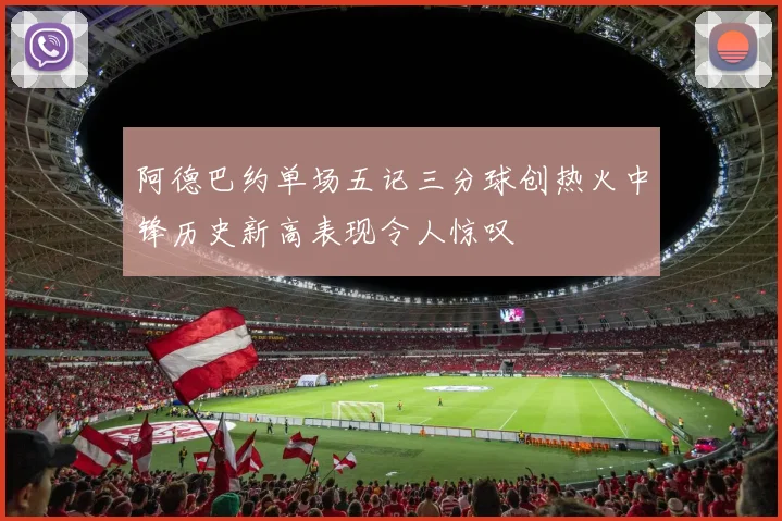 阿德巴约单场五记三分球创热火中锋历史新高表现令人惊叹