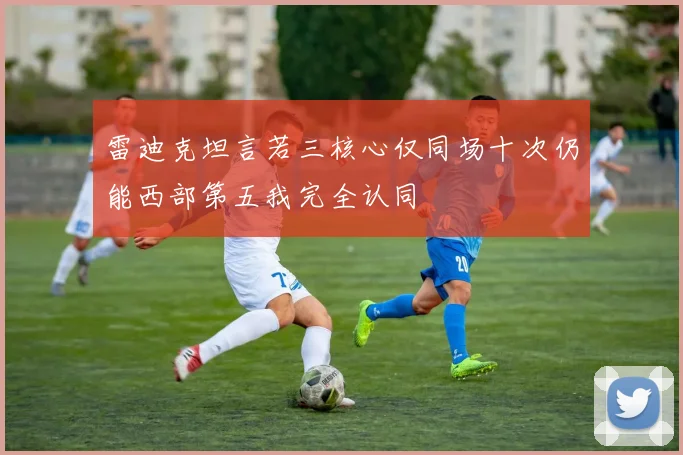 雷迪克坦言若三核心仅同场十次仍能西部第五我完全认同