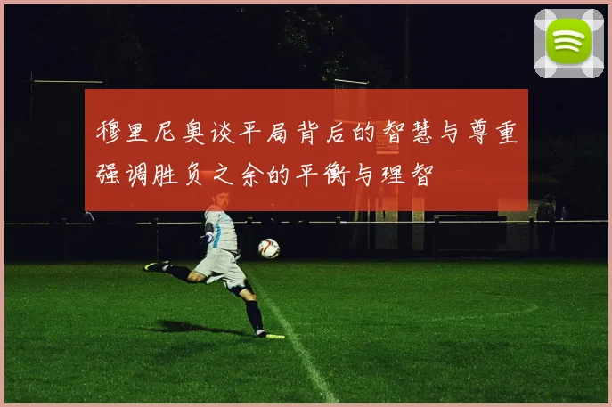 穆里尼奥谈平局背后的智慧与尊重强调胜负之余的平衡与理智