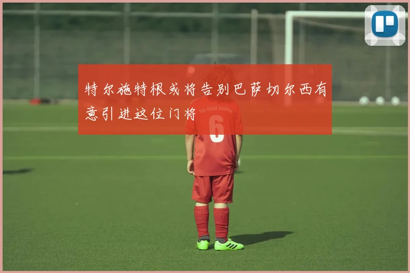 特尔施特根或将告别巴萨切尔西有意引进这位门将