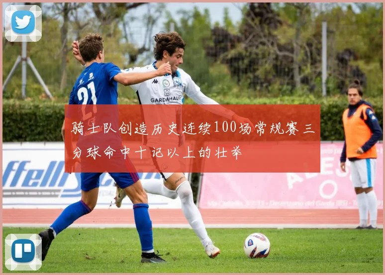 骑士队创造历史连续100场常规赛三分球命中十记以上的壮举