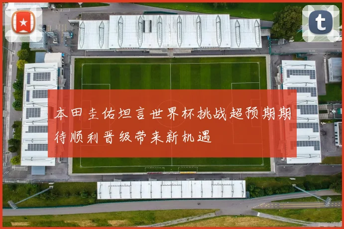 本田圭佑坦言世界杯挑战超预期期待顺利晋级带来新机遇