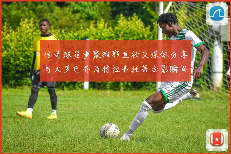传奇球星重聚维耶里社交媒体分享与大罗巴乔马特拉齐托蒂合影瞬间