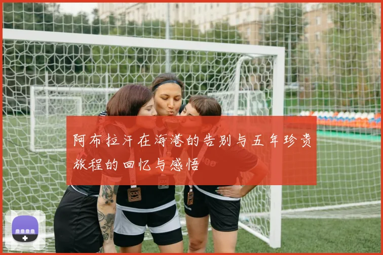 阿布拉汗在海港的告别与五年珍贵旅程的回忆与感悟