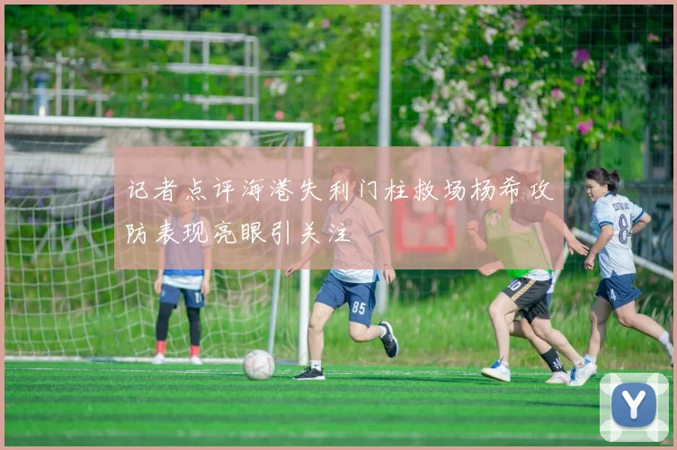 记者点评海港失利门柱救场杨希攻防表现亮眼引关注