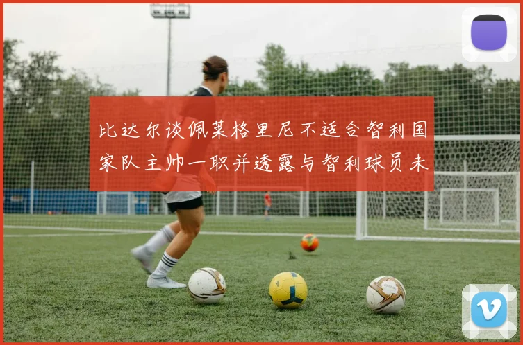 比达尔谈佩莱格里尼不适合智利国家队主帅一职并透露与智利球员未共事经历