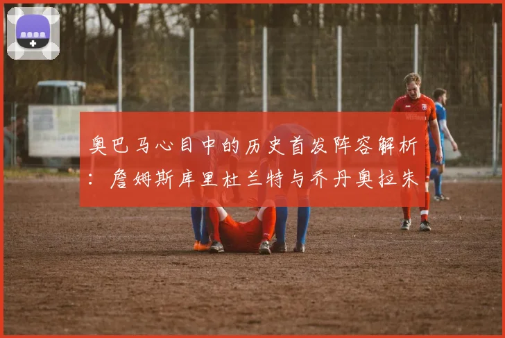 奥巴马心目中的历史首发阵容解析：詹姆斯库里杜兰特与乔丹奥拉朱旺的传奇组合