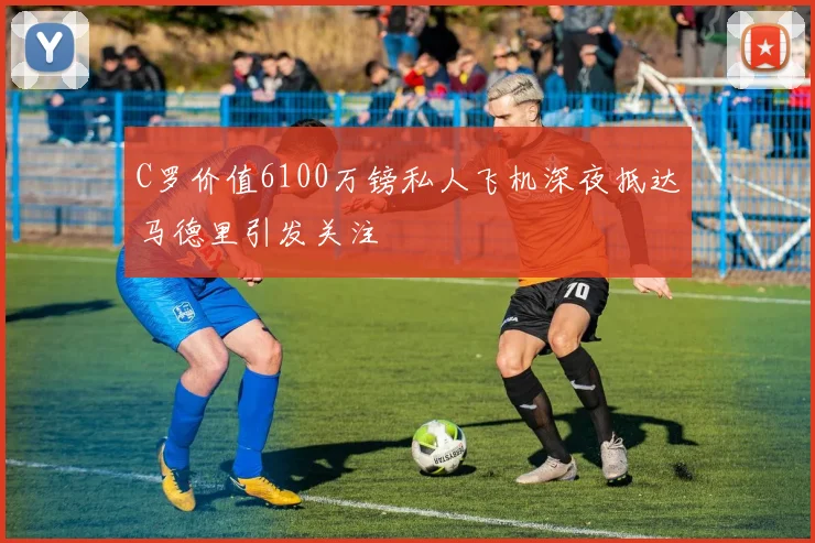 C罗价值6100万镑私人飞机深夜抵达马德里引发关注