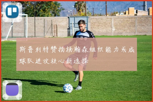 斯普利特赞扬杨瀚森组织能力或成球队进攻核心新选择