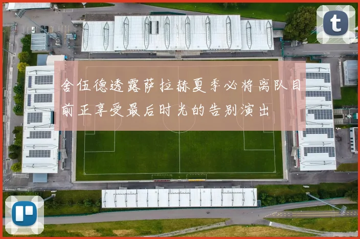 舍伍德透露萨拉赫夏季必将离队目前正享受最后时光的告别演出