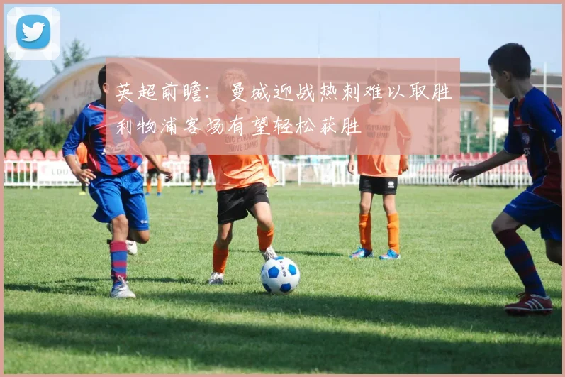 英超前瞻：曼城迎战热刺难以取胜利物浦客场有望轻松获胜