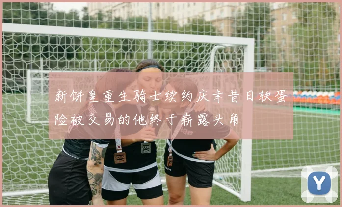 新饼皇重生骑士续约庆幸昔日软蛋险被交易的他终于崭露头角