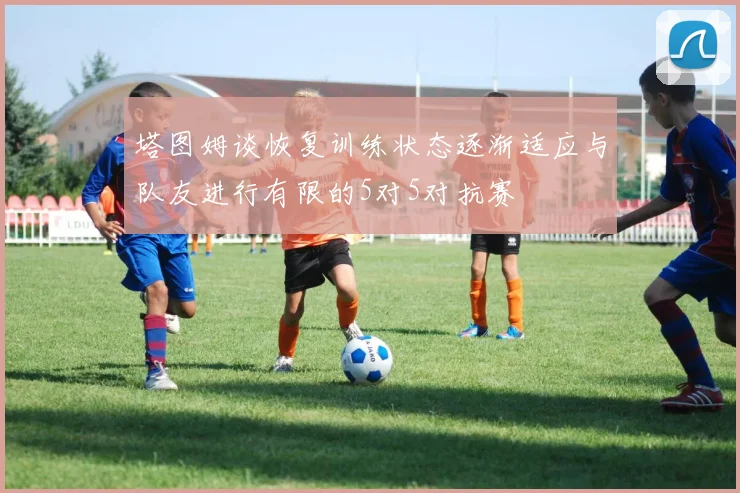 塔图姆谈恢复训练状态逐渐适应与队友进行有限的5对5对抗赛