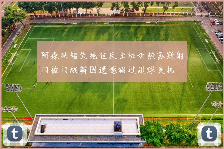 阿森纳错失绝佳反击机会热苏斯射门被门线解围遗憾错过进球良机