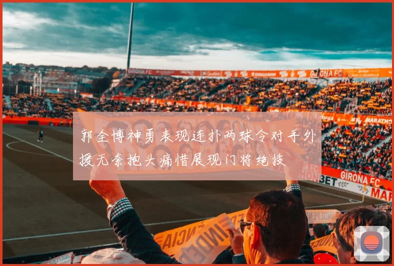 郭全博神勇表现连扑两球令对手外援无奈抱头痛惜展现门将绝技