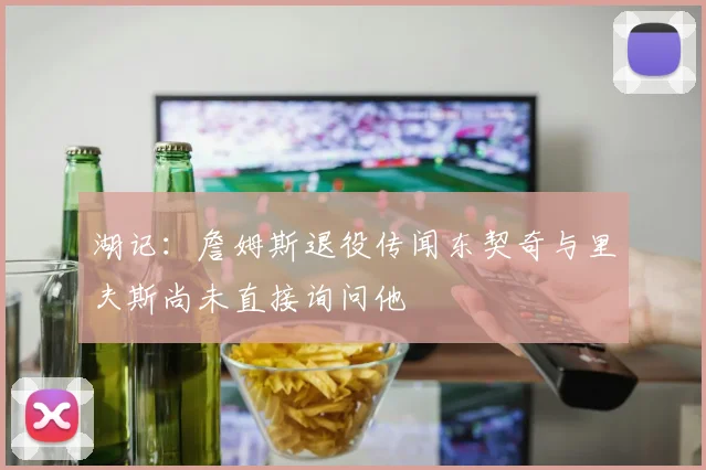 湖记：詹姆斯退役传闻东契奇与里夫斯尚未直接询问他