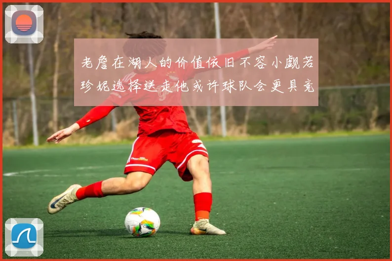 老詹在湖人的价值依旧不容小觑若珍妮选择送走他或许球队会更具竞争力